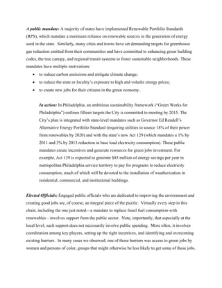 A public mandate: A majority of states have implemented Renewable Portfolio Standards
(RPS), which mandate a minimum reliance on renewable sources in the generation of energy
used in the state. Similarly, many cities and towns have set demanding targets for greenhouse
gas reduction emitted from their communities and have committed to enhancing green building
codes, the tree canopy, and regional transit systems to foster sustainable neighborhoods. These
mandates have multiple motivations:
   •   to reduce carbon emissions and mitigate climate change;
   •   to reduce the state or locality’s exposure to high and volatile energy prices;
   •   to create new jobs for their citizens in the green economy.


       In action: In Philadelphia, an ambitious sustainability framework (“Green Works for
       Philadelphia”) outlines fifteen targets the City is committed to meeting by 2015. The
       City’s plan is integrated with state-level mandates such as Governor Ed Rendell’s
       Alternative Energy Portfolio Standard (requiring utilities to source 18% of their power
       from renewables by 2020) and with the state’s new Act 129 (which mandates a 1% by
       2011 and 3% by 2013 reduction in base load electricity consumption). These public
       mandates create incentives and generate resources for green jobs investment. For
       example, Act 129 is expected to generate $85 million of energy savings per year in
       metropolitan Philadelphia service territory to pay for programs to reduce electricity
       consumption, much of which will be devoted to the installation of weatherization in
       residential, commercial, and institutional buildings.


Elected Officials: Engaged public officials who are dedicated to improving the environment and
creating good jobs are, of course, an integral piece of the puzzle. Virtually every step in this
chain, including the one just noted—a mandate to replace fossil fuel consumption with
renewables—involves support from the public sector. Note, importantly, that especially at the
local level, such support does not necessarily involve public spending. More often, it involves
coordination among key players, setting up the right incentives, and identifying and overcoming
existing barriers. In many cases we observed, one of those barriers was access to green jobs by
women and persons of color, groups that might otherwise be less likely to get some of these jobs.
 