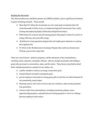 Building the Movement
The American Recovery and Reinvestment Act (ARRA) includes various significant investments
in green technology and jobs. These include:
       •   More than $11 billion for investments in a new smart grid, investments that will
           create thousands of miles of new or modernized high-tech transmission lines, while
           training and employing highly-skilled and well-paid lineworkers.
       •   $500 million for research and job training projects that prepare workers for careers in
           energy efficiency and renewable energy.
       •   $6 billion for a loan guarantee program that will enable green industries to continue
           their rapid growth.
       •   $5 billion to the Weatherization Assistance Program that could save homeowners
           $350 per year on their utility bills.


There are a set of factors—policies, programs, and the interaction of key intermediaries,
including unions, educators, and public officials—that are strongly associated with building a
green jobs movement in communities, states, and the nation. These factors, described in detail
below and demonstrated in a number of case studies, are:
       •   a public mandate to achieve an energy conservation goal;
       •   elected officials invested in meeting the goal;
       •   private employers interested in creating green jobs to meet the new labor demands for
           environmentally-sound output;
       •   financing sources who want to invest in the new initiatives, often involving federal
           loan guarantees;
       •   extensive labor force intermediaries, including community colleges, union
           apprenticeship programs, and pubic/private training programs to serve as a linkage
           between employers and workers.
 