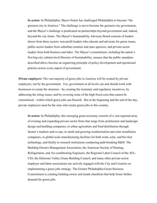 In action: In Philadelphia, Mayor Nutter has challenged Philadelphia to become “the
       greenest city in America.” The challenge is not to become the greenest city government,
       and the Mayor’s challenge is predicated on partnerships beyond government and, indeed,
       beyond the city limits. The Mayor’s Sustainability Advisory Board consists of leaders
       drawn from three sectors: non-profit leaders who educate and advocate for green issues,
       public-sector leaders from suburban counties and state agencies, and private-sector
       leaders from both business and labor. The Mayor’s commitment, including the nation’s
       first big-city cabinet-level Director of Sustainability, ensures that the public mandates
       described above become an organizing principle of policy development and operational
       practice across every aspect of government.


Private employers: The vast majority of green jobs in America will be created by private
employers, not by the government. Yes, government at all levels can and should work with
businesses to create the structure—by creating the monetary and regulatory incentives, by
addressing the siting issues, and by covering some of the high fixed costs that cannot be
externalized—within which green jobs can flourish. But at the beginning and the end of the day,
private employers must be the ones who create green jobs in this country.


       In action: In Philadelphia, this emerging green economy consists of a vast regional array
       of existing and expanding private-sector firms that range from architecture and landscape
       design and building companies, to urban agriculture and food distribution through
       farmer’s markets and co-ops, to small and growing weatherization and solar installation
       companies, to global-scale manufacturing facilities for both wind, solar, and bio-fuel
       technology, and finally to research institutions conducting path-breaking R&D. The
       Building Owners Management Association, the American Society of Heating,
       Refrigeration, and Air-conditioning Engineers, the Regional Labor Council of the AFL-
       CIO, the Delaware Valley Green Building Council, and many other private-sector
       employer and labor associations are actively engaged with the City and Counties on
       implementing a green jobs strategy. The Greater Philadelphia Green Business
       Commitment is creating building owner and tenant checklists that help foster further
       demand for green jobs.
 