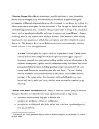 Financing Sources: Much like private employers must be at the heart of green job creation,
private investors must play a key role in financing the investments in green technological
advances that will themselves promote the green jobs movement. As we discuss above, there is a
relatively new capital marketplace for these investments to flow through, but there is a clear role
for the federal government here. The history of major regime shifts of energy in this country has
always involved a combination of public and private investment, and renewable energy, battery
technology, retrofits, and weatherization will be no different. In the absence of public lending
incentives, like loan guarantees, it is likely that a sub-optimal level of investment will occur in
these areas. The American Recovery and Reinvestment Act recognizes this reality, devoting
billions of dollars to such lending initiatives.


         In action: In Philadelphia, the Mayor’s office has proposed the creation of a new public
         authority that can attract and pool a variety of capital sources to support large-scale
         investment, especially in weatherization, building retrofits, and green infrastructure in the
         water and street systems. A public authority can borrow directly from capital markets and
         participate in federal programs including Qualified Energy Conservation Bonds (zero
         interest bonds that provide tax credit to those who hold them 7 ). The city’s funding
         authority would also provide the mechanism by which these funds could be revolved,
         using part of the energy savings from businesses and households as the repayment
         stream, until the city and region’s entire building stock was brought to optimal energy
         efficiency.


Extensive labor market intermediaries: For a variety of important reasons, green job initiatives
throughout the nation have depended on a broad set of intermediaries to help ensure:
    •    workers receive the training they need to do these jobs;
    •    green jobs are good jobs, with fair pay and benefits;
    •    green jobs are available to all who desire and are able to do them, regardless of gender,
         race, age, or ethnicity.


7
  More precisely, the Federal government pays the interest on the bond, though this is done through a tax credit to
the bond holder.
 