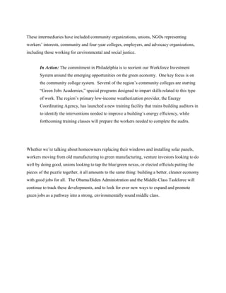 These intermediaries have included community organizations, unions, NGOs representing
workers’ interests, community and four-year colleges, employers, and advocacy organizations,
including those working for environmental and social justice.


       In Action: The commitment in Philadelphia is to reorient our Workforce Investment
       System around the emerging opportunities on the green economy. One key focus is on
       the community college system. Several of the region’s community colleges are starting
       “Green Jobs Academies,” special programs designed to impart skills related to this type
       of work. The region’s primary low-income weatherization provider, the Energy
       Coordinating Agency, has launched a new training facility that trains building auditors in
       to identify the interventions needed to improve a building’s energy efficiency, while
       forthcoming training classes will prepare the workers needed to complete the audits.




Whether we’re talking about homeowners replacing their windows and installing solar panels,
workers moving from old manufacturing to green manufacturing, venture investors looking to do
well by doing good, unions looking to tap the blue/green nexus, or elected officials putting the
pieces of the puzzle together, it all amounts to the same thing: building a better, cleaner economy
with good jobs for all. The Obama/Biden Administration and the Middle-Class Taskforce will
continue to track these developments, and to look for ever new ways to expand and promote
green jobs as a pathway into a strong, environmentally sound middle class.
 