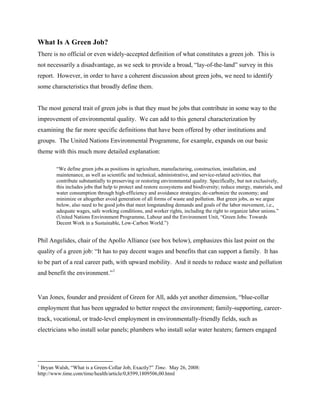 What Is A Green Job?
There is no official or even widely-accepted definition of what constitutes a green job. This is
not necessarily a disadvantage, as we seek to provide a broad, “lay-of-the-land” survey in this
report. However, in order to have a coherent discussion about green jobs, we need to identify
some characteristics that broadly define them.


The most general trait of green jobs is that they must be jobs that contribute in some way to the
improvement of environmental quality. We can add to this general characterization by
examining the far more specific definitions that have been offered by other institutions and
groups. The United Nations Environmental Programme, for example, expands on our basic
theme with this much more detailed explanation:

        “We define green jobs as positions in agriculture, manufacturing, construction, installation, and
        maintenance, as well as scientific and technical, administrative, and service-related activities, that
        contribute substantially to preserving or restoring environmental quality. Specifically, but not exclusively,
        this includes jobs that help to protect and restore ecosystems and biodiversity; reduce energy, materials, and
        water consumption through high-efficiency and avoidance strategies; de-carbonize the economy; and
        minimize or altogether avoid generation of all forms of waste and pollution. But green jobs, as we argue
        below, also need to be good jobs that meet longstanding demands and goals of the labor movement, i.e.,
        adequate wages, safe working conditions, and worker rights, including the right to organize labor unions.”
        (United Nations Environment Programme, Labour and the Environment Unit, “Green Jobs: Towards
        Decent Work in a Sustainable, Low-Carbon World.”)


Phil Angelides, chair of the Apollo Alliance (see box below), emphasizes this last point on the
quality of a green job: “It has to pay decent wages and benefits that can support a family. It has
to be part of a real career path, with upward mobility. And it needs to reduce waste and pollution
and benefit the environment.” 1


Van Jones, founder and president of Green for All, adds yet another dimension, “blue-collar
employment that has been upgraded to better respect the environment; family-supporting, career-
track, vocational, or trade-level employment in environmentally-friendly fields, such as
electricians who install solar panels; plumbers who install solar water heaters; farmers engaged




1
 Bryan Walsh, “What is a Green-Collar Job, Exactly?” Time. May 26, 2008:
http://www.time.com/time/health/article/0,8599,1809506,00.html
 