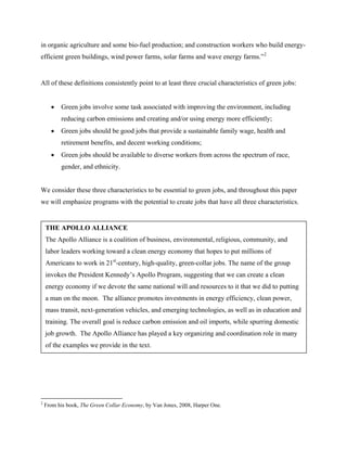 in organic agriculture and some bio-fuel production; and construction workers who build energy-
efficient green buildings, wind power farms, solar farms and wave energy farms.” 2


All of these definitions consistently point to at least three crucial characteristics of green jobs:


      •   Green jobs involve some task associated with improving the environment, including
          reducing carbon emissions and creating and/or using energy more efficiently;
      •   Green jobs should be good jobs that provide a sustainable family wage, health and
          retirement benefits, and decent working conditions;
      •   Green jobs should be available to diverse workers from across the spectrum of race,
          gender, and ethnicity.


We consider these three characteristics to be essential to green jobs, and throughout this paper
we will emphasize programs with the potential to create jobs that have all three characteristics.


    THE APOLLO ALLIANCE
    The Apollo Alliance is a coalition of business, environmental, religious, community, and
    labor leaders working toward a clean energy economy that hopes to put millions of
    Americans to work in 21st-century, high-quality, green-collar jobs. The name of the group
    invokes the President Kennedy’s Apollo Program, suggesting that we can create a clean
    energy economy if we devote the same national will and resources to it that we did to putting
    a man on the moon. The alliance promotes investments in energy efficiency, clean power,
    mass transit, next-generation vehicles, and emerging technologies, as well as in education and
    training. The overall goal is reduce carbon emission and oil imports, while spurring domestic
    job growth. The Apollo Alliance has played a key organizing and coordination role in many
    of the examples we provide in the text.




2
    From his book, The Green Collar Economy, by Van Jones, 2008, Harper One.
 