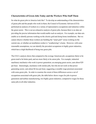 Characteristics of Green Jobs Today and the Workers Who Staff Them
So what do green jobs in America look like? To develop an understanding of the characteristics
of green jobs and the people who work in them, the Council of Economic Advisers (CEA)
performed an analysis of workers in a variety of representative occupations and industries within
the green sector. This is not an exhaustive analysis of green jobs, because there is no data set
providing the precise information that would enable such an analysis. For example, our data sets
enable us to identify persons working on the electric grid and doing home installations. But we
cannot observe whether those workers are building the “smart grid” versus working on the
current one, or whether an installation worker is “weatherizing” a home. However, with some
reasonable assumptions, we can identify the prevalent occupations in highly green industries,
which have a high likelihood of being true green jobs.


The CEA’s analysis shows that compared to the average American job, occupations likely to be
green tend to be better paid, and are more likely to be union jobs. For example, industrial
machinery mechanics who work in power generation, an emerging green sector, earn about $28
per hour. Interestingly, mechanics with similar jobs, but who do not work in that power
generating sector, earn about $6 less per hour, suggesting a sizeable wage premium associated
with some green jobs. In order to examine the extent of these differences across a set of
occupations associated with green jobs, the table below shows wages for jobs in power
generation and turbine manufacturing, two highly green industries, compared to wages for those
same jobs in all other industries.
 