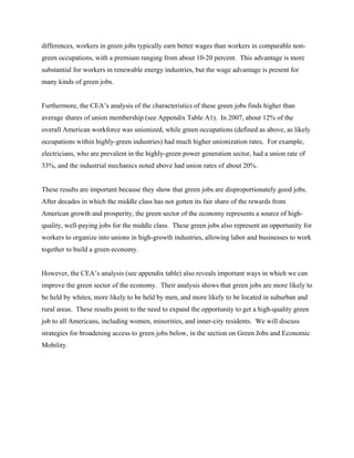 differences, workers in green jobs typically earn better wages than workers in comparable non-
green occupations, with a premium ranging from about 10-20 percent. This advantage is more
substantial for workers in renewable energy industries, but the wage advantage is present for
many kinds of green jobs.


Furthermore, the CEA’s analysis of the characteristics of these green jobs finds higher than
average shares of union membership (see Appendix Table A1). In 2007, about 12% of the
overall American workforce was unionized, while green occupations (defined as above, as likely
occupations within highly-green industries) had much higher unionization rates. For example,
electricians, who are prevalent in the highly-green power generation sector, had a union rate of
33%, and the industrial mechanics noted above had union rates of about 20%.


These results are important because they show that green jobs are disproportionately good jobs.
After decades in which the middle class has not gotten its fair share of the rewards from
American growth and prosperity, the green sector of the economy represents a source of high-
quality, well-paying jobs for the middle class. These green jobs also represent an opportunity for
workers to organize into unions in high-growth industries, allowing labor and businesses to work
together to build a green economy.


However, the CEA’s analysis (see appendix table) also reveals important ways in which we can
improve the green sector of the economy. Their analysis shows that green jobs are more likely to
be held by whites, more likely to be held by men, and more likely to be located in suburban and
rural areas. These results point to the need to expand the opportunity to get a high-quality green
job to all Americans, including women, minorities, and inner-city residents. We will discuss
strategies for broadening access to green jobs below, in the section on Green Jobs and Economic
Mobility.
 
