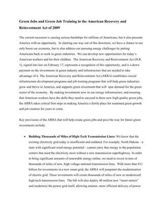 Green Jobs and Green Job Training in the American Recovery and
Reinvestment Act of 2009

The current recession is causing serious hardships for millions of Americans, but it also presents
America with an opportunity. In charting our way out of this downturn, we have a chance to not
only boost our economy, but to also address our pressing energy challenges by putting
Americans back to work in green industries. We can develop new opportunities for today’s
American workers and for their children. The American Recovery and Reinvestment Act (H.R.
1), signed into law on February 17, represents a recognition of this opportunity, and is a down
payment on the investments in green industry and infrastructure that are needed to take
advantage of it. The American Recovery and Reinvestment Act (ARRA) establishes crucial
infrastructure development programs and job training programs that will help green industries
grow and thrive in America, and supports green investment that will spur demand for the green
sector of the economy. By making investments now in our energy infrastructure, and ensuring
that American workers have the skills they need to succeed in these new high-quality green jobs,
the ARRA takes critical first steps in making America a fertile place for sustained green growth
and job creation for years to come.


Key provisions of the ARRA that will help create green jobs and pave the way for future green
investments include:


   •   Building Thousands of Miles of High-Tech Transmission Lines: We know that the
       existing electricity grid today is insufficient and outdated. For example, North Dakota – a
       state with significant wind energy potential – cannot carry that energy to the population
       centers that need the electricity most without a new transmission superhighway. In order
       to bring significant amounts of renewable energy online, we need to invest in tens of
       thousands of miles of new, high voltage national transmission lines. With more than $11
       billion for investments in a new smart grid, the ARRA will jumpstart the modernization
       of electric grid. These investments will create thousands of miles of new or modernized
       high-tech transmission lines. The bill will also deploy 40 million new “smart meters”
       and modernize the power grid itself, allowing smarter, more efficient delivery of power
 