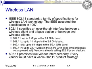 Wireless LAN




IEEE 802.11 standard: a family of specifications for
wireless LAN technology. The IEEE accepted the
specification in 1997.
802.11 specifies an over-the-air interface between a
wireless client and a base station or between Point
AP: Access two
AP
wireless clients.







802.11: up AP 2 Mbps in the Network band.
to
Wired 2.4 GHz
AP
802.11b: up to 11 Mbps in the 2.4 GHz band.
802.11a/g: up to 54 Mbps in the 5/2.4 GHz band.
802.11n: up to 220+ Mbps in the 2.4/5 GHz band (two proposals
not approved yet). Vendors already selling 802.11pre-n devices.

802.11 promises true vendor interoperability. Every
vendor must have a viable 802.11 product strategy.

6/2/2005

Yu Cai/MTU Talk

13

 