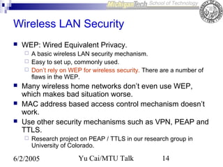 Wireless LAN Security


WEP: Wired Equivalent Privacy.








A basic wireless LAN security mechanism.
Easy to set up, commonly used.
Don’t rely on WEP for wireless security. There are a number of
flaws in the WEP.

Many wireless home networks don’t even use WEP,
which makes bad situation worse.
MAC address based access control mechanism doesn’t
work.
Use other security mechanisms such as VPN, PEAP and
TTLS.


Research project on PEAP / TTLS in our research group in
University of Colorado.

6/2/2005

Yu Cai/MTU Talk

14

 