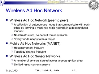 Wireless Ad Hoc Network


Wireless Ad Hoc Network (peer to peer)







Mobile Ad Hoc Networks (MANET)





A collection of autonomous nodes that communicate with each
other by forming a multi-hop radio network in a decentralized
manner.
No infrastructure, no default router available
“every” node needs to be a router
Host movement frequent
Topology change frequent

Wireless Ad Hoc Sensor Networks



A number of sensors spread across a geographical area.
Limited resources on sensors

6/2/2005

Yu Cai/MTU Talk

15

 