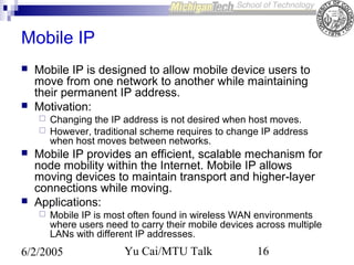 Mobile IP




Mobile IP is designed to allow mobile device users to
move from one network to another while maintaining
their permanent IP address.
Motivation:







Changing the IP address is not desired when host moves.
However, traditional scheme requires to change IP address
when host moves between networks.

Mobile IP provides an efficient, scalable mechanism for
node mobility within the Internet. Mobile IP allows
moving devices to maintain transport and higher-layer
connections while moving.
Applications:


Mobile IP is most often found in wireless WAN environments
where users need to carry their mobile devices across multiple
LANs with different IP addresses.

6/2/2005

Yu Cai/MTU Talk

16

 