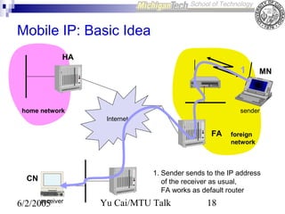 Mobile IP: Basic Idea
HA

1

home network

MN

sender
Internet

FA

CN
receiver
6/2/2005

foreign
network

1. Sender sends to the IP address
of the receiver as usual,
FA works as default router

Yu Cai/MTU Talk

18

 