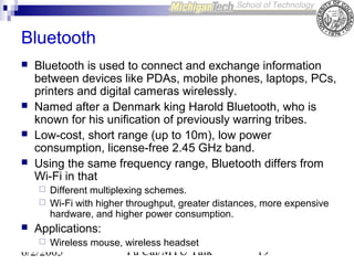 Bluetooth






Bluetooth is used to connect and exchange information
between devices like PDAs, mobile phones, laptops, PCs,
printers and digital cameras wirelessly.
Named after a Denmark king Harold Bluetooth, who is
known for his unification of previously warring tribes.
Low-cost, short range (up to 10m), low power
consumption, license-free 2.45 GHz band.
Using the same frequency range, Bluetooth differs from
Wi-Fi in that





Different multiplexing schemes.
Wi-Fi with higher throughput, greater distances, more expensive
hardware, and higher power consumption.

Applications:


Wireless mouse, wireless headset

6/2/2005

Yu Cai/MTU Talk

19

 