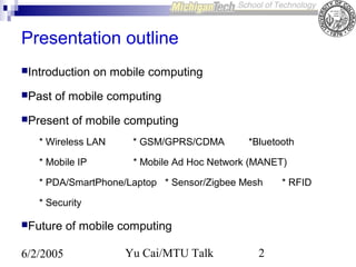 Presentation outline
Introduction
Past

on mobile computing

of mobile computing

Present

of mobile computing

* Wireless LAN

* GSM/GPRS/CDMA

*Bluetooth

* Mobile IP

* Mobile Ad Hoc Network (MANET)

* PDA/SmartPhone/Laptop * Sensor/Zigbee Mesh
* Security
Future

6/2/2005

of mobile computing
Yu Cai/MTU Talk

2

* RFID

 