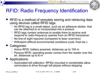 RFID: Radio Frequency Identification


RFID is a method of remotely storing and retrieving data
using devices called RFID tags.







Categories:





An RFID tag is a small object, such as an adhesive sticker, that
can be attached to or incorporated into a product.
RFID tags contain antennas to enable them to receive and
respond to radio-frequency queries from an RFID transceiver.
No line-of sight required (compared to laser scanners)
Withstand difficult environmental conditions (cold, frost etc.)
Active RFID: battery powered, distances up to 100 m
Passive RFID: operating power comes from the reader over the
air, distances up to 6 m

Applications:


Automated toll collection: RFIDs mounted in windshields allow
commuters to drive through toll plazas without stopping

6/2/2005

Yu Cai/MTU Talk

20

 