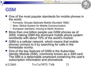 GSM


One of the most popular standards for mobile phones in
the world.










Formerly: Groupe Spéciale Mobile (founded 1982)
Now: Global System for Mobile Communication
European standard, moving to North America

More than one billion people use GSM phones as of
2005, making GSM the dominant mobile phone system
worldwide with about 70% of the world's market.
GSM is a cellular network, which means that mobile
phones connect to it by searching for cells in the
immediate vicinity.
One of the key features of GSM is the Subscriber
Identity Module (SIM), commonly known as a SIM card.
The SIM is a detachable smartcard containing the user's
subscription information and phonebook.

6/2/2005

Yu Cai/MTU Talk

21

 