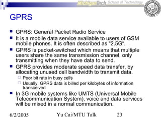 GPRS






GPRS: General Packet Radio Service
It is a mobile data service available to users of GSM
mobile phones. It is often described as "2.5G“.
GPRS is packet-switched which means that multiple
users share the same transmission channel, only
transmitting when they have data to send.
GPRS provides moderate speed data transfer, by
allocating unused cell bandwidth to transmit data.





Poor bit rate in busy cells
Usually, GPRS data is billed per kilobytes of information
transceived

In 3G mobile systems like UMTS (Universal Mobile
Telecommunication System), voice and data services
will be mixed in a normal communication.

6/2/2005

Yu Cai/MTU Talk

23

 