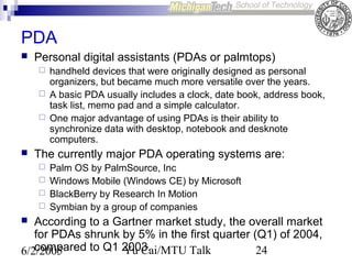 PDA


Personal digital assistants (PDAs or palmtops)






handheld devices that were originally designed as personal
organizers, but became much more versatile over the years.
A basic PDA usually includes a clock, date book, address book,
task list, memo pad and a simple calculator.
One major advantage of using PDAs is their ability to
synchronize data with desktop, notebook and desknote
computers.

The currently major PDA operating systems are:





Palm OS by PalmSource, Inc
Windows Mobile (Windows CE) by Microsoft
BlackBerry by Research In Motion
Symbian by a group of companies

According to a Gartner market study, the overall market
for PDAs shrunk by 5% in the first quarter (Q1) of 2004,
compared to Q1 2003.
Yu Cai/MTU Talk
24
6/2/2005


 