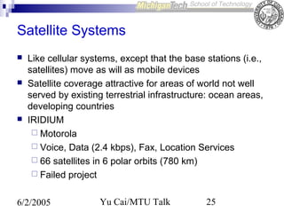 Satellite Systems






Like cellular systems, except that the base stations (i.e.,
satellites) move as will as mobile devices
Satellite coverage attractive for areas of world not well
served by existing terrestrial infrastructure: ocean areas,
developing countries
IRIDIUM
 Motorola
 Voice, Data (2.4 kbps), Fax, Location Services
 66 satellites in 6 polar orbits (780 km)
 Failed project

6/2/2005

Yu Cai/MTU Talk

25

 