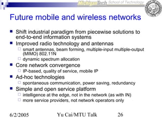 Future mobile and wireless networks



Shift industrial paradigm from piecewise solutions to
end-to-end information systems
Improved radio technology and antennas





Core network convergence




IP-based, quality of service, mobile IP

Ad-hoc technologies




smart antennas, beam forming, multiple-input multiple-output
(MIMO) 802.11N
dynamic spectrum allocation

spontaneous communication, power saving, redundancy

Simple and open service platform



intelligence at the edge, not in the network (as with IN)
more service providers, not network operators only

6/2/2005

Yu Cai/MTU Talk

26

 