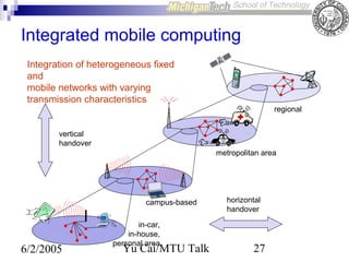 Integrated mobile computing
Integration of heterogeneous fixed
and
mobile networks with varying
transmission characteristics
regional
vertical
handover
metropolitan area

campus-based

6/2/2005

in-car,
in-house,
personal area

Yu Cai/MTU Talk

horizontal
handover

27

 