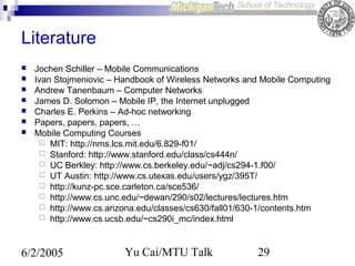 Literature








Jochen Schiller – Mobile Communications
Ivan Stojmeniovic – Handbook of Wireless Networks and Mobile Computing
Andrew Tanenbaum – Computer Networks
James D. Solomon – Mobile IP, the Internet unplugged
Charles E. Perkins – Ad-hoc networking
Papers, papers, papers, …
Mobile Computing Courses
 MIT: http://nms.lcs.mit.edu/6.829-f01/
 Stanford: http://www.stanford.edu/class/cs444n/
 UC Berkley: http://www.cs.berkeley.edu/~adj/cs294-1.f00/
 UT Austin: http://www.cs.utexas.edu/users/ygz/395T/
 http://kunz-pc.sce.carleton.ca/sce536/
 http://www.cs.unc.edu/~dewan/290/s02/lectures/lectures.htm
 http://www.cs.arizona.edu/classes/cs630/fall01/630-1/contents.htm
 http://www.cs.ucsb.edu/~cs290i_mc/index.html

6/2/2005

Yu Cai/MTU Talk

29

 