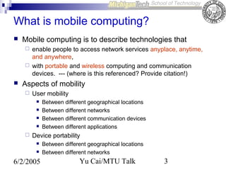 What is mobile computing?


Mobile computing is to describe technologies that





enable people to access network services anyplace, anytime,
and anywhere,
with portable and wireless computing and communication
devices. --- (where is this referenced? Provide citation!)

Aspects of mobility


User mobility







Between different geographical locations
Between different networks
Between different communication devices
Between different applications

Device portability



6/2/2005

Between different geographical locations
Between different networks

Yu Cai/MTU Talk

3

 