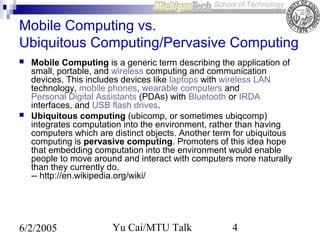 Mobile Computing vs.
Ubiquitous Computing/Pervasive Computing




Mobile Computing is a generic term describing the application of
small, portable, and wireless computing and communication
devices. This includes devices like laptops with wireless LAN
technology, mobile phones, wearable computers and
Personal Digital Assistants (PDAs) with Bluetooth or IRDA
interfaces, and USB flash drives.
Ubiquitous computing (ubicomp, or sometimes ubiqcomp)
integrates computation into the environment, rather than having
computers which are distinct objects. Another term for ubiquitous
computing is pervasive computing. Promoters of this idea hope
that embedding computation into the environment would enable
people to move around and interact with computers more naturally
than they currently do.
-- http://en.wikipedia.org/wiki/

6/2/2005

Yu Cai/MTU Talk

4

 