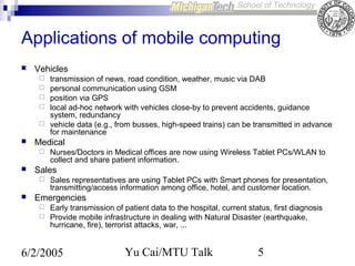 Applications of mobile computing


Vehicles








Medical




Nurses/Doctors in Medical offices are now using Wireless Tablet PCs/WLAN to
collect and share patient information.

Sales




transmission of news, road condition, weather, music via DAB
personal communication using GSM
position via GPS
local ad-hoc network with vehicles close-by to prevent accidents, guidance
system, redundancy
vehicle data (e.g., from busses, high-speed trains) can be transmitted in advance
for maintenance

Sales representatives are using Tablet PCs with Smart phones for presentation,
transmitting/access information among office, hotel, and customer location.

Emergencies
Early transmission of patient data to the hospital, current status, first diagnosis
 Provide mobile infrastructure in dealing with Natural Disaster (earthquake,
hurricane, fire), terrorist attacks, war, ...


6/2/2005

Yu Cai/MTU Talk

5

 