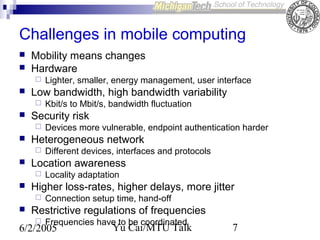 Challenges in mobile computing



Mobility means changes
Hardware




Low bandwidth, high bandwidth variability




Locality adaptation

Higher loss-rates, higher delays, more jitter




Different devices, interfaces and protocols

Location awareness




Devices more vulnerable, endpoint authentication harder

Heterogeneous network




Kbit/s to Mbit/s, bandwidth fluctuation

Security risk




Lighter, smaller, energy management, user interface

Connection setup time, hand-off

Restrictive regulations of frequencies


Frequencies have to be coordinated

6/2/2005

Yu Cai/MTU Talk

7

 