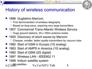 History of wireless communication


1896 Guglielmo Marconi,





1907 Commercial Trans-Atlantic Wireless Service









Huge ground stations: 30 x 100m antenna masts

1920 Discovery of short waves by Marconi




First demonstration of wireless telegraphy
Based on long wave, requiring very large transmitters

Cheaper, smaller, better quality transmitters by vacuum tube

1982
1983
1992
1997
1998

Start of GSM in Europe (1G analog)
Start of AMPS in America (1G analog)
Start of GSM (2G digital)
Wireless LAN - IEEE802.11
Iridium satellite system

66
6/2/2005 satellites


Yu Cai/MTU Talk

8

 