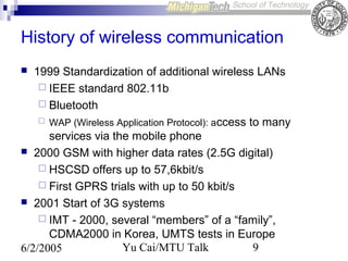 History of wireless communication
1999 Standardization of additional wireless LANs
 IEEE standard 802.11b
 Bluetooth
 WAP (Wireless Application Protocol): access to many
services via the mobile phone
 2000 GSM with higher data rates (2.5G digital)
 HSCSD offers up to 57,6kbit/s
 First GPRS trials with up to 50 kbit/s
 2001 Start of 3G systems
 IMT - 2000, several “members” of a “family”,
CDMA2000 in Korea, UMTS tests in Europe
Yu Cai/MTU Talk
9
6/2/2005


 