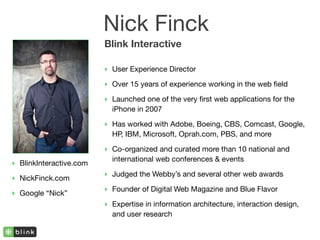 Nick Finck
                         Blink Interactive

                         ‣ User Experience Director

                         ‣ Over 15 years of experience working in the web ﬁeld
                         ‣ Launched one of the very ﬁrst web applications for the
                           iPhone in 2007

                         ‣ Has worked with Adobe, Boeing, CBS, Comcast, Google,
                           HP, IBM, Microsoft, Oprah.com, PBS, and more

                         ‣ Co-organized and curated more than 10 national and
                           international web conferences & events
‣ BlinkInteractive.com
                         ‣ Judged the Webby’s and several other web awards
‣ NickFinck.com
                         ‣ Founder of Digital Web Magazine and Blue Flavor
‣ Google “Nick”
                         ‣ Expertise in information architecture, interaction design,
                           and user research
 