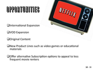 OPPORTUNITIES
	
  
q InternaAonal	
  Expansion	
  
q VOD	
  Expansion	
  
q Original	
  Content	
  
q New	
  Product	
  Lines	
  such	
  as	
  video	
  games	
  or	
  educaAonal	
  
materials	
  
q Oﬀer	
  alternaAve	
  SubscripAon	
  opAons	
  to	
  appeal	
  to	
  less	
  
frequent	
  movie	
  renters	
  
	
  
10	
  -­‐	
  38	
  
 