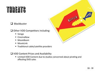 THREATs
	
  
q 	
  Blockbuster	
  
q Other	
  VOD	
  CompeAtors	
  including:	
  
§  Vongo	
  	
  	
  
§  CinemaNow	
  
§  MovieBeam	
  
§  MovieLink	
  
§  TradiAonal	
  cable/satellite	
  providers	
  
	
  
q VOD	
  Content	
  Prices	
  and	
  Availability	
  	
  
§  Limited	
  VOD	
  Content	
  due	
  to	
  studios	
  concerned	
  about	
  piraAng	
  and	
  
aﬀecAng	
  DVD	
  sales	
  
11	
  -­‐	
  38	
  
 