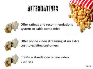 Alternatives
Oﬀer	
  raAngs	
  and	
  recommendaAons	
  
system	
  to	
  cable	
  companies	
  
	
  
1
Oﬀer	
  online	
  video	
  streaming	
  at	
  no	
  extra	
  
cost	
  to	
  exisAng	
  customers	
  2
Create	
  a	
  standalone	
  online	
  video	
  
business	
  3
26	
  -­‐	
  38	
  
 