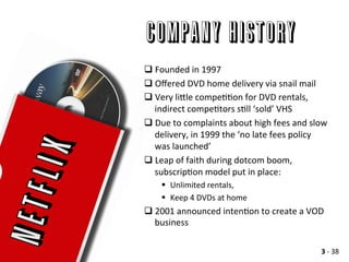 Company History
q Founded	
  in	
  1997	
  	
  
q Oﬀered	
  DVD	
  home	
  delivery	
  via	
  snail	
  mail	
  
q Very	
  li>le	
  compeAAon	
  for	
  DVD	
  rentals,	
  
indirect	
  compeAtors	
  sAll	
  ‘sold’	
  VHS	
  
q Due	
  to	
  complaints	
  about	
  high	
  fees	
  and	
  slow	
  
delivery,	
  in	
  1999	
  the	
  ‘no	
  late	
  fees	
  policy	
  
was	
  launched’	
  
q Leap	
  of	
  faith	
  during	
  dotcom	
  boom,	
  
subscripAon	
  model	
  put	
  in	
  place:	
  
§  Unlimited	
  rentals,	
  
§  Keep	
  4	
  DVDs	
  at	
  home	
  
q 2001	
  announced	
  intenAon	
  to	
  create	
  a	
  VOD	
  
business	
  
3	
  -­‐	
  38	
  
 