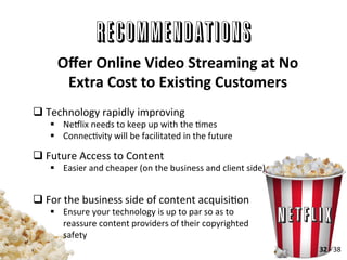 RECOMMENDATIONS
q Technology	
  rapidly	
  improving	
  
§  Nellix	
  needs	
  to	
  keep	
  up	
  with	
  the	
  Ames	
  	
  
§  ConnecAvity	
  will	
  be	
  facilitated	
  in	
  the	
  future	
  
q Future	
  Access	
  to	
  Content	
  	
  
§  Easier	
  and	
  cheaper	
  (on	
  the	
  business	
  and	
  client	
  side)	
  
q For	
  the	
  business	
  side	
  of	
  content	
  acquisiAon	
  
§  Ensure	
  your	
  technology	
  is	
  up	
  to	
  par	
  so	
  as	
  to	
  
reassure	
  content	
  providers	
  of	
  their	
  copyrighted	
  
safety	
  
Oﬀer	
  Online	
  Video	
  Streaming	
  at	
  No	
  
Extra	
  Cost	
  to	
  ExisLng	
  Customers	
  
32	
  -­‐	
  38	
  
 