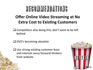 RECOMMENDATIONS
q CompeAtors	
  also	
  doing	
  this,	
  don’t	
  want	
  to	
  be	
  lep	
  
behind	
  
q DVD’s	
  becoming	
  obsolete	
  
q Use	
  strong	
  exisAng	
  customer	
  base	
  
and	
  internet	
  savvy	
  forward-­‐thinkers	
  
from	
  website	
  
Oﬀer	
  Online	
  Video	
  Streaming	
  at	
  No	
  
Extra	
  Cost	
  to	
  ExisLng	
  Customers	
  
33	
  -­‐	
  38	
  
 