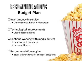 RECOMMENDATIONS
Budget	
  Plan	
  
q Invest	
  money	
  in	
  service	
  
§  Online	
  service	
  &	
  mail-­‐order	
  speed	
  
q Technological	
  improvements	
  
§  Cloud-­‐based	
  opAons	
  
q ConAnue	
  working	
  with	
  media	
  outlets	
  
§  Improve	
  cost	
  per	
  watch	
  
§  Increase	
  library	
  
q RecommendaAon	
  engine	
  
§  Steer	
  viewers	
  towards	
  cheaper	
  programs	
  
35	
  -­‐	
  38	
  
 