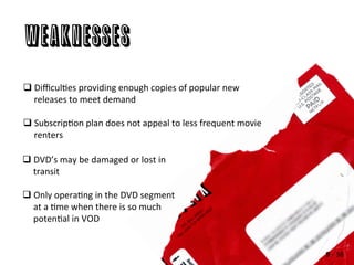 Weaknesses
q DiﬃculAes	
  providing	
  enough	
  copies	
  of	
  popular	
  new	
  
releases	
  to	
  meet	
  demand	
  
q SubscripAon	
  plan	
  does	
  not	
  appeal	
  to	
  less	
  frequent	
  movie	
  
renters	
  
q DVD’s	
  may	
  be	
  damaged	
  or	
  lost	
  in	
  
transit	
  
q Only	
  operaAng	
  in	
  the	
  DVD	
  segment	
  
at	
  a	
  Ame	
  when	
  there	
  is	
  so	
  much	
  
potenAal	
  in	
  VOD	
  
9	
  -­‐	
  38	
  
 