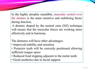 In the highly atrophic mandible, muscular control over
the denture is the main retentive and stabilising factor
during function.
A denture shaped by the neutral zone (NZ) technique
will ensure that the muscular forces are working more
effectively and in harmony.
The dentures will have other advantages:
• Improved stability and retention
• Posterior teeth will be correctly positioned allowing
sufficient tongue space
• Reduced food trapping adjacent to the molar teeth
• Good aesthetics due to facial support.
6/9/2017
10
 