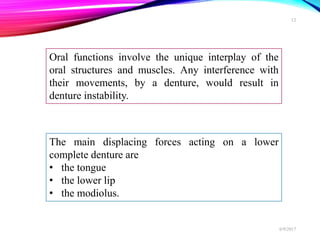 Oral functions involve the unique interplay of the
oral structures and muscles. Any interference with
their movements, by a denture, would result in
denture instability.
The main displacing forces acting on a lower
complete denture are
• the tongue
• the lower lip
• the modiolus.
6/9/2017
12
 