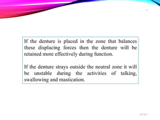 If the denture is placed in the zone that balances
these displacing forces then the denture will be
retained more effectively during function.
If the denture strays outside the neutral zone it will
be unstable during the activities of talking,
swallowing and mastication.
6/9/2017
13
 