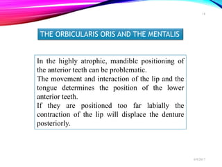 THE ORBICULARIS ORIS AND THE MENTALIS
In the highly atrophic, mandible positioning of
the anterior teeth can be problematic.
The movement and interaction of the lip and the
tongue determines the position of the lower
anterior teeth.
If they are positioned too far labially the
contraction of the lip will displace the denture
posteriorly.
6/9/2017
18
 