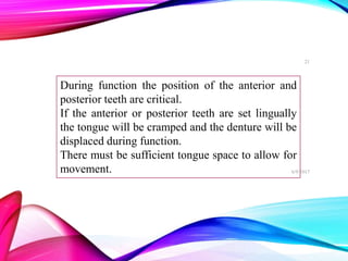 During function the position of the anterior and
posterior teeth are critical.
If the anterior or posterior teeth are set lingually
the tongue will be cramped and the denture will be
displaced during function.
There must be sufficient tongue space to allow for
movement. 6/9/2017
21
 