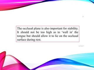 The occlusal plane is also important for stability.
It should not be too high as to ‘wall in’ the
tongue but should allow it to lie on the occlusal
surface during rest.
6/9/2017
22
 