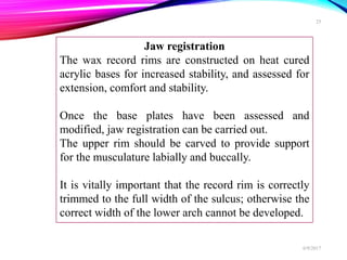 Jaw registration
The wax record rims are constructed on heat cured
acrylic bases for increased stability, and assessed for
extension, comfort and stability.
Once the base plates have been assessed and
modified, jaw registration can be carried out.
The upper rim should be carved to provide support
for the musculature labially and buccally.
It is vitally important that the record rim is correctly
trimmed to the full width of the sulcus; otherwise the
correct width of the lower arch cannot be developed.
6/9/2017
25
 