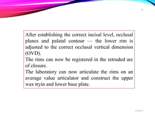 After establishing the correct incisal level, occlusal
planes and palatal contour — the lower rim is
adjusted to the correct occlusal vertical dimension
(OVD).
The rims can now be registered in the retruded arc
of closure.
The laboratory can now articulate the rims on an
average value articulator and construct the upper
wax tryin and lower base plate.
6/9/2017
26
 