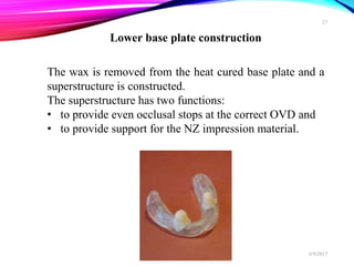 The wax is removed from the heat cured base plate and a
superstructure is constructed.
The superstructure has two functions:
• to provide even occlusal stops at the correct OVD and
• to provide support for the NZ impression material.
Lower base plate construction
6/9/2017
27
 