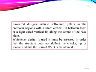 Favoured designs include self-cured pillars in the
premolar regions with a short vertical fin between them
or a light cured vertical fin along the centre of the base
plate.
Whichever design is used it must be assessed in order
that the structure does not deflect the cheeks, lip or
tongue and that the desired OVD is maintained.
6/9/2017
28
 